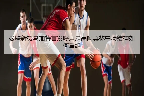 曼联新援乌加特首发呼声走高阿莫林中场结构如何重组