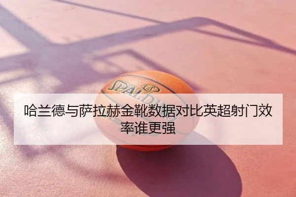 哈兰德与萨拉赫金靴数据对比英超射门效率谁更强