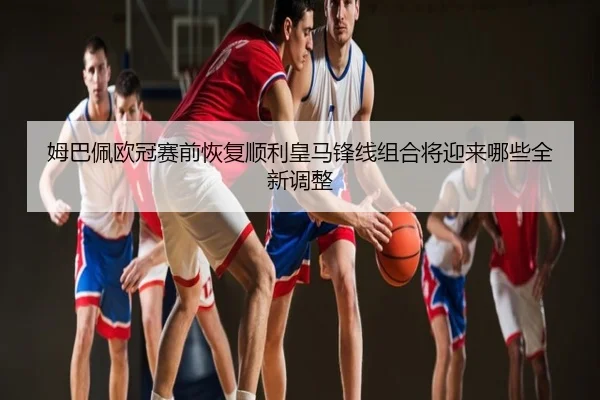 姆巴佩欧冠赛前恢复顺利皇马锋线组合将迎来哪些全新调整
